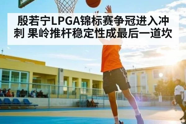 殷若宁LPGA锦标赛争冠进入冲刺 果岭推杆稳定性成最后一道坎