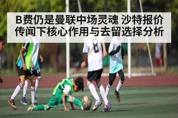 B费仍是曼联中场灵魂 沙特报价传闻下核心作用与去留选择分析