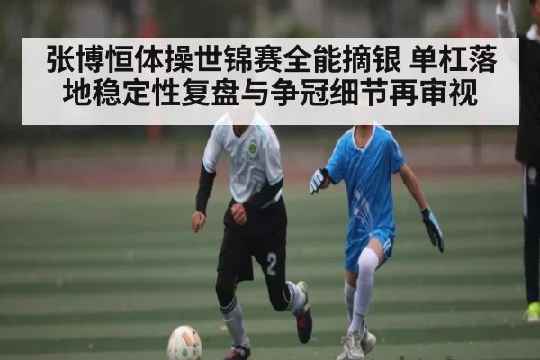 张博恒体操世锦赛全能摘银 单杠落地稳定性复盘与争冠细节再审视